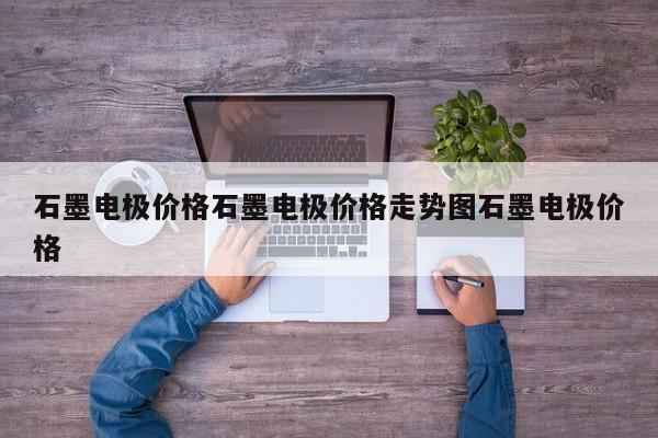 石墨电极价格石墨电极价格走势图石墨电极价格