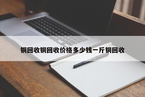 铜回收铜回收价格多少钱一斤铜回收