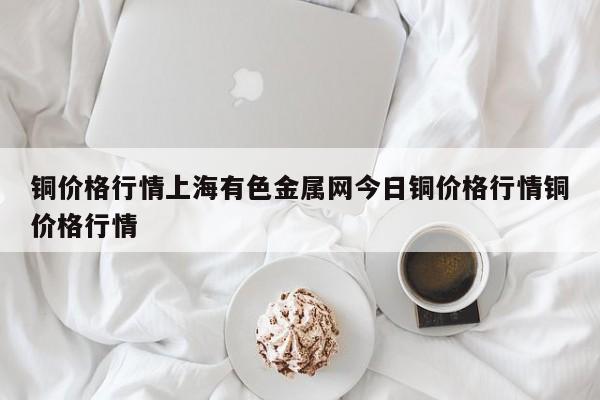 铜价格行情上海有色金属网今日铜价格行情铜价格行情