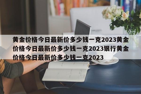 黄金价格今日最新价多少钱一克2023黄金价格今日最新价多少钱一克2023银行黄金价格今日最新价多少钱一克2023