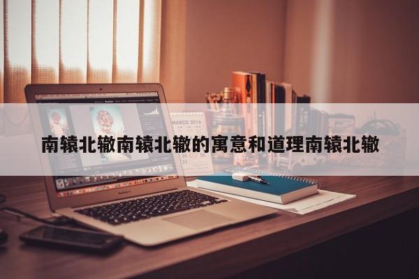 南辕北辙南辕北辙的寓意和道理南辕北辙