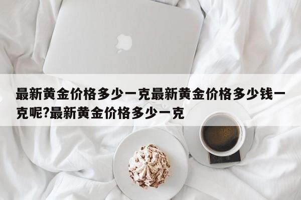 最新黄金价格多少一克最新黄金价格多少钱一克呢?最新黄金价格多少一克