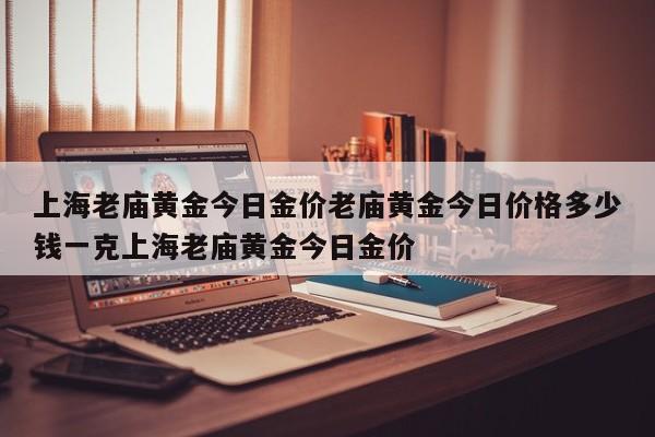 上海老庙黄金今日金价老庙黄金今日价格多少钱一克上海老庙黄金今日金价