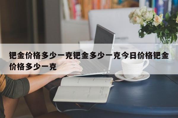 钯金价格多少一克钯金多少一克今日价格钯金价格多少一克