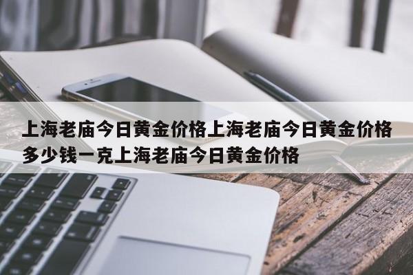上海老庙今日黄金价格上海老庙今日黄金价格多少钱一克上海老庙今日黄金价格