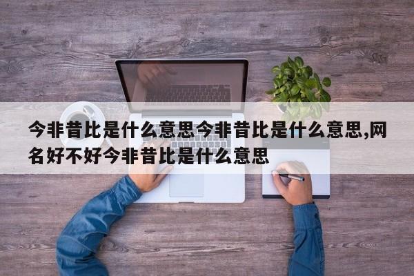 今非昔比是什么意思今非昔比是什么意思,网名好不好今非昔比是什么意思