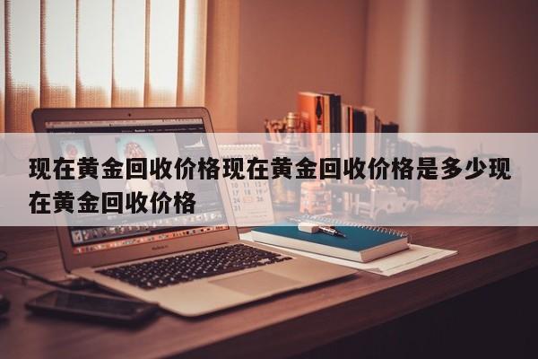 现在黄金回收价格现在黄金回收价格是多少现在黄金回收价格