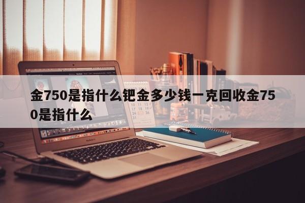 金750是指什么钯金多少钱一克回收金750是指什么