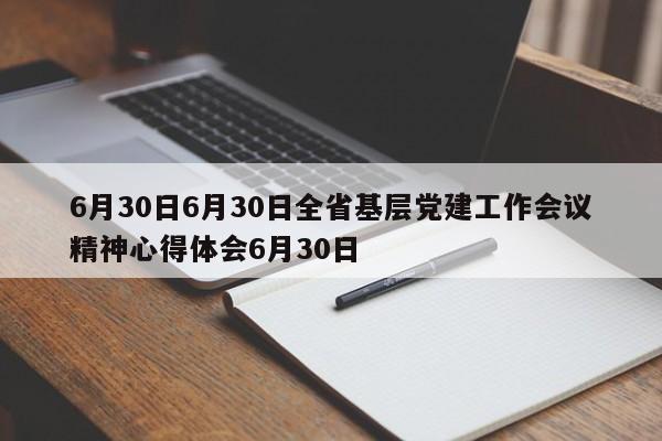 6月30日6月30日全省基层党建工作会议精神心得体会6月30日