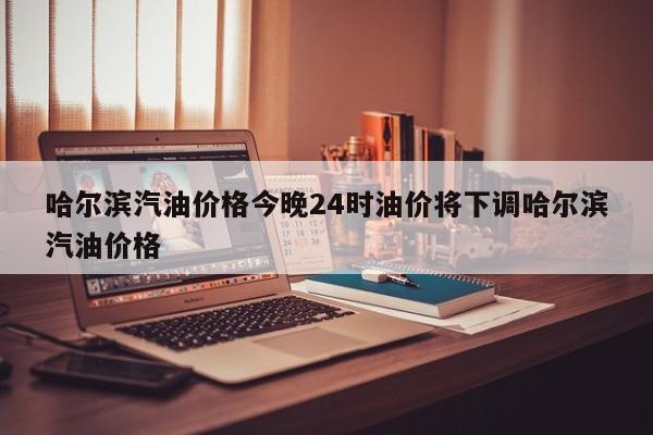 哈尔滨汽油价格今晚24时油价将下调哈尔滨汽油价格