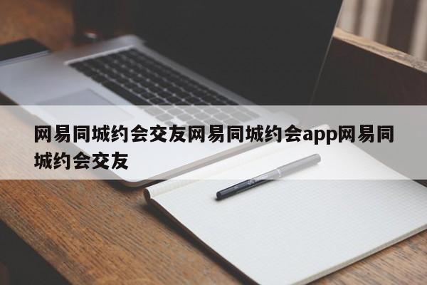 网易同城约会交友网易同城约会app网易同城约会交友