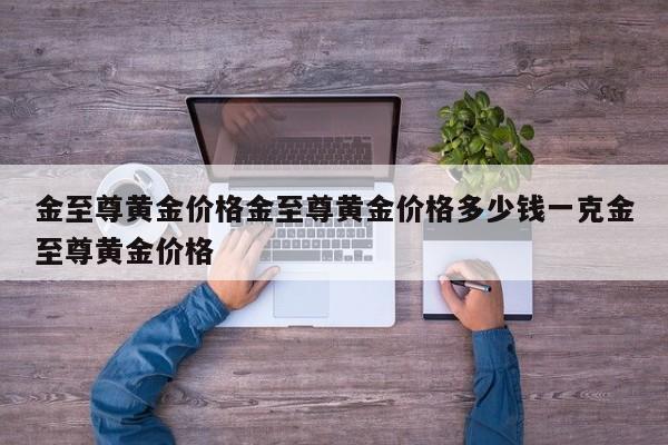 金至尊黄金价格金至尊黄金价格多少钱一克金至尊黄金价格