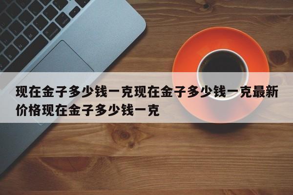 现在金子多少钱一克现在金子多少钱一克最新价格现在金子多少钱一克