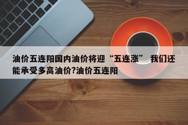 油价五连阳国内油价将迎“五连涨” 我们还能承受多高油价?油价五连阳