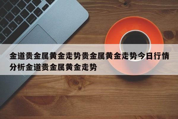 金道贵金属黄金走势贵金属黄金走势今日行情分析金道贵金属黄金走势