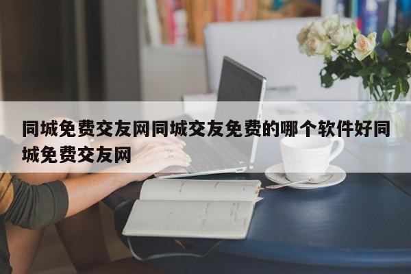 同城免费交友网同城交友免费的哪个软件好同城免费交友网