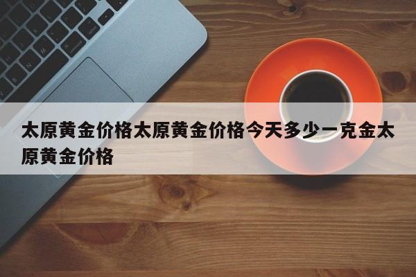 太原黄金价格太原黄金价格今天多少一克金太原黄金价格