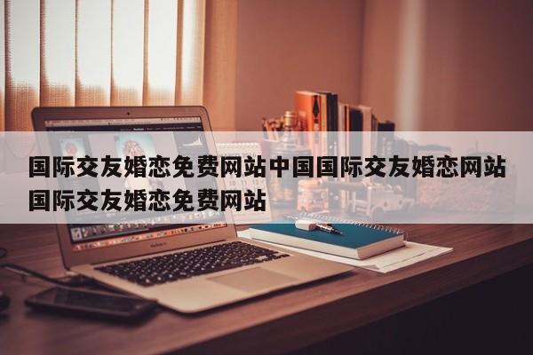 国际交友婚恋免费网站中国国际交友婚恋网站国际交友婚恋免费网站