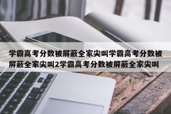 学霸高考分数被屏蔽全家尖叫学霸高考分数被屏蔽全家尖叫2学霸高考分数被屏蔽全家尖叫