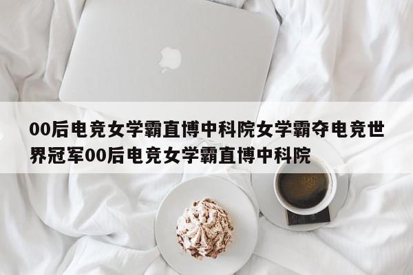 00后电竞女学霸直博中科院女学霸夺电竞世界冠军00后电竞女学霸直博中科院