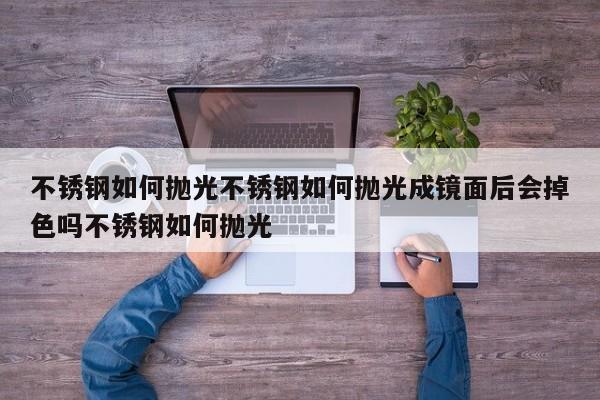 不锈钢如何抛光不锈钢如何抛光成镜面后会掉色吗不锈钢如何抛光