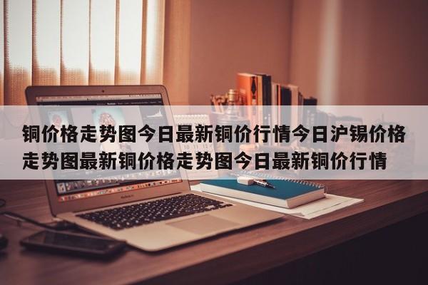 铜价格走势图今日最新铜价行情今日沪锡价格走势图最新铜价格走势图今日最新铜价行情