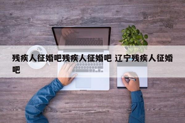 残疾人征婚吧残疾人征婚吧 辽宁残疾人征婚吧