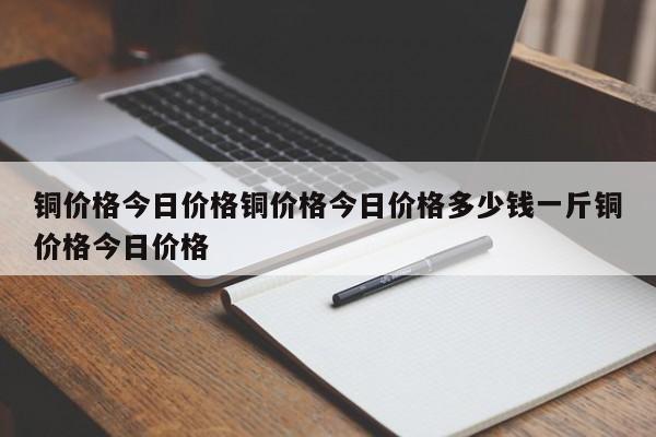 铜价格今日价格铜价格今日价格多少钱一斤铜价格今日价格