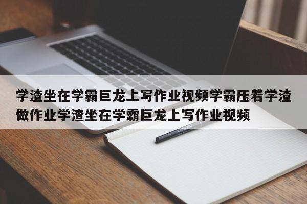 学渣坐在学霸巨龙上写作业视频学霸压着学渣做作业学渣坐在学霸巨龙上写作业视频