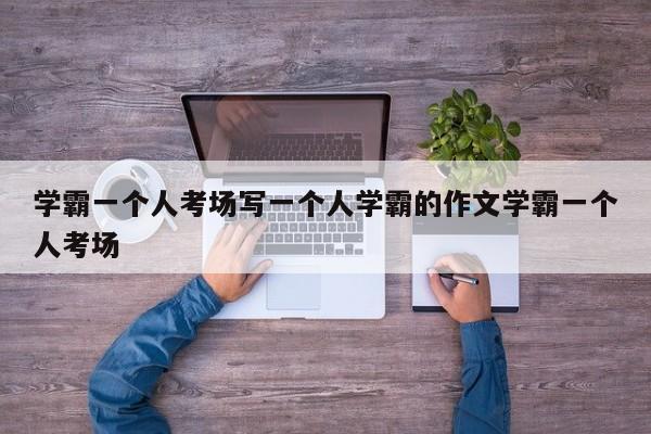 学霸一个人考场写一个人学霸的作文学霸一个人考场