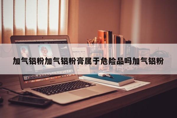 加气铝粉加气铝粉膏属于危险品吗加气铝粉