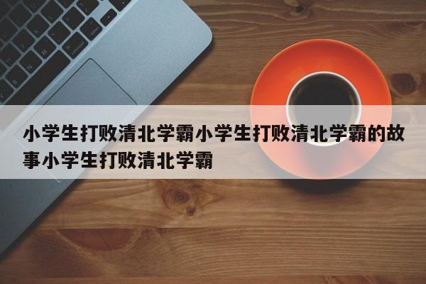 小学生打败清北学霸小学生打败清北学霸的故事小学生打败清北学霸