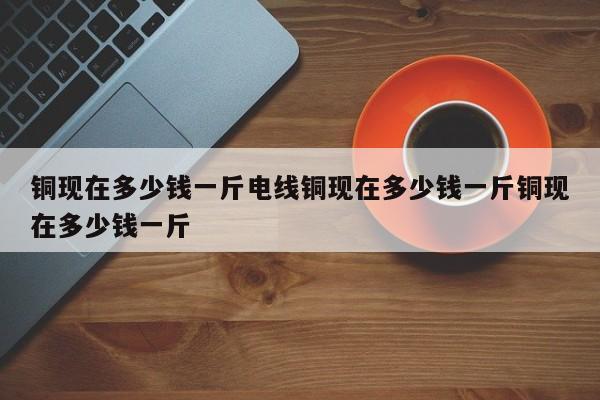 铜现在多少钱一斤电线铜现在多少钱一斤铜现在多少钱一斤