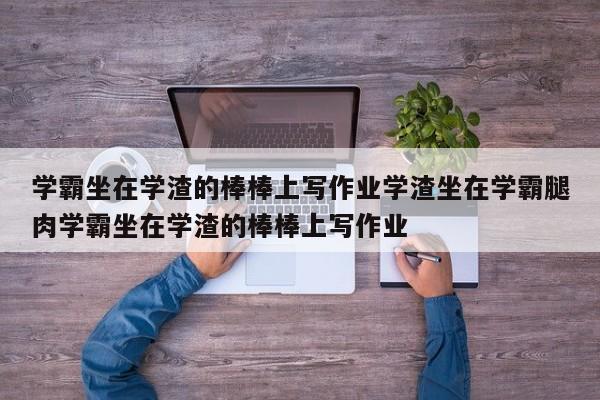 学霸坐在学渣的棒棒上写作业学渣坐在学霸腿肉学霸坐在学渣的棒棒上写作业