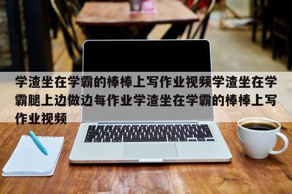学渣坐在学霸的棒棒上写作业视频学渣坐在学霸腿上边做边每作业学渣坐在学霸的棒棒上写作业视频