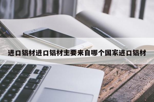 进口铝材进口铝材主要来自哪个国家进口铝材