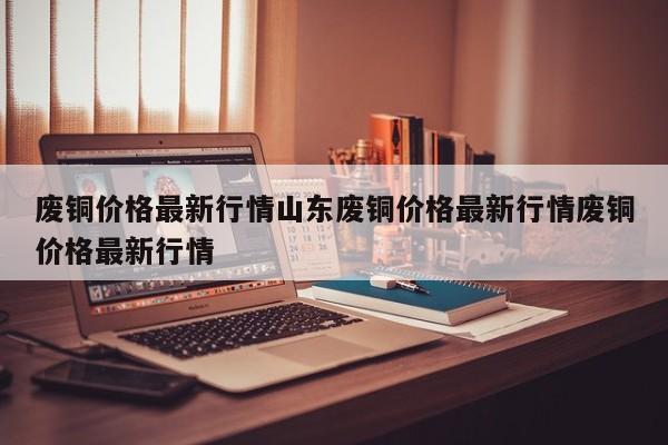 废铜价格最新行情山东废铜价格最新行情废铜价格最新行情